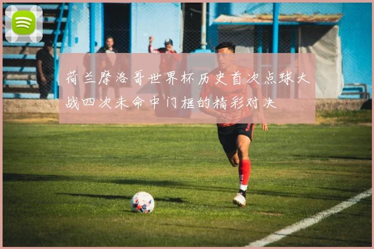 荷兰摩洛哥世界杯历史首次点球大战四次未命中门框的精彩对决