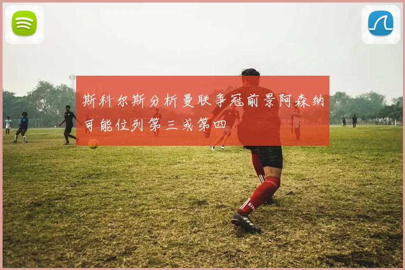 斯科尔斯分析曼联争冠前景阿森纳可能位列第三或第四