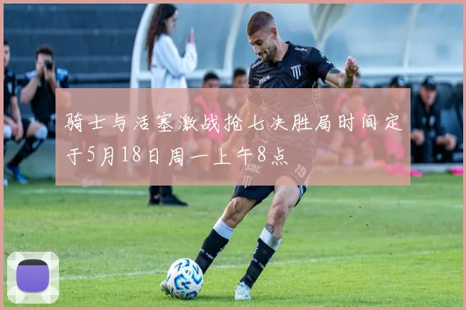 骑士与活塞激战抢七决胜局时间定于5月18日周一上午8点
