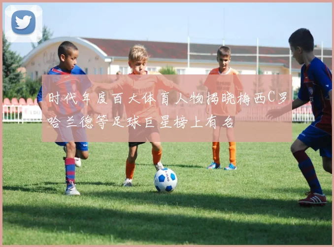 时代年度百大体育人物揭晓梅西C罗哈兰德等足球巨星榜上有名