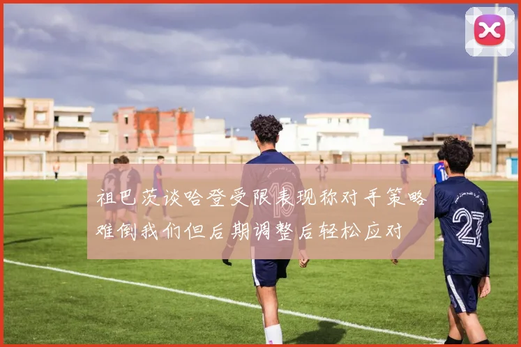祖巴茨谈哈登受限表现称对手策略难倒我们但后期调整后轻松应对
