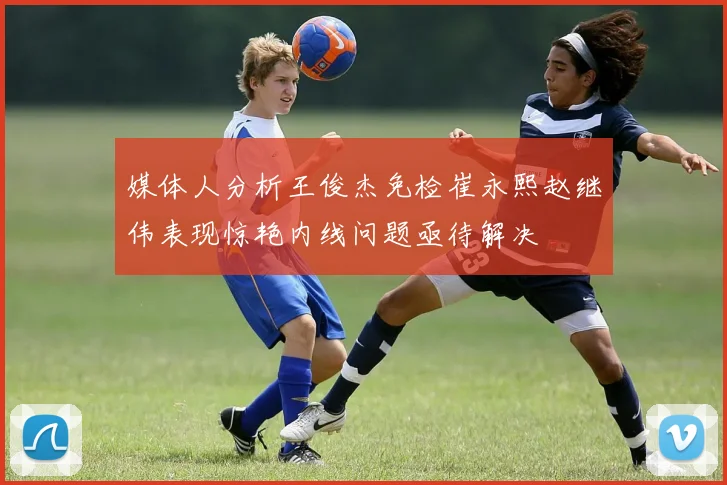 媒体人分析王俊杰免检崔永熙赵继伟表现惊艳内线问题亟待解决