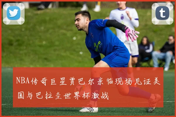 NBA传奇巨星贾巴尔亲临现场见证美国与巴拉圭世界杯激战