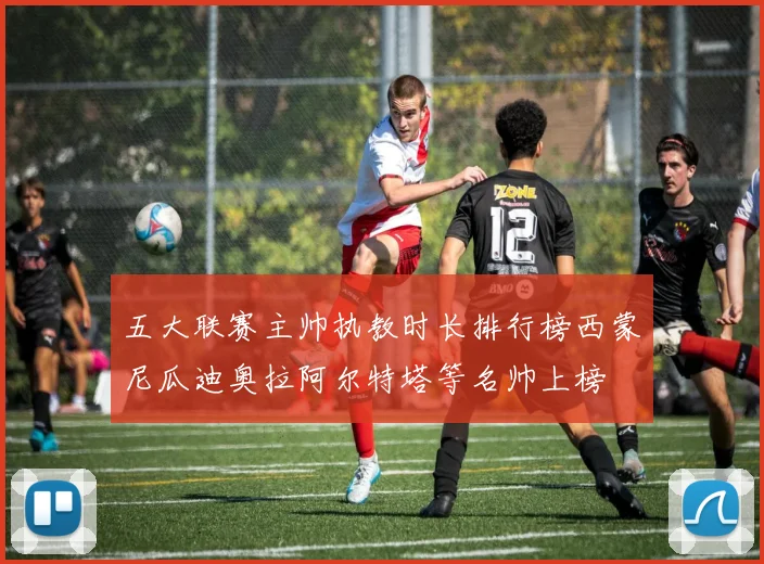 五大联赛主帅执教时长排行榜西蒙尼瓜迪奥拉阿尔特塔等名帅上榜