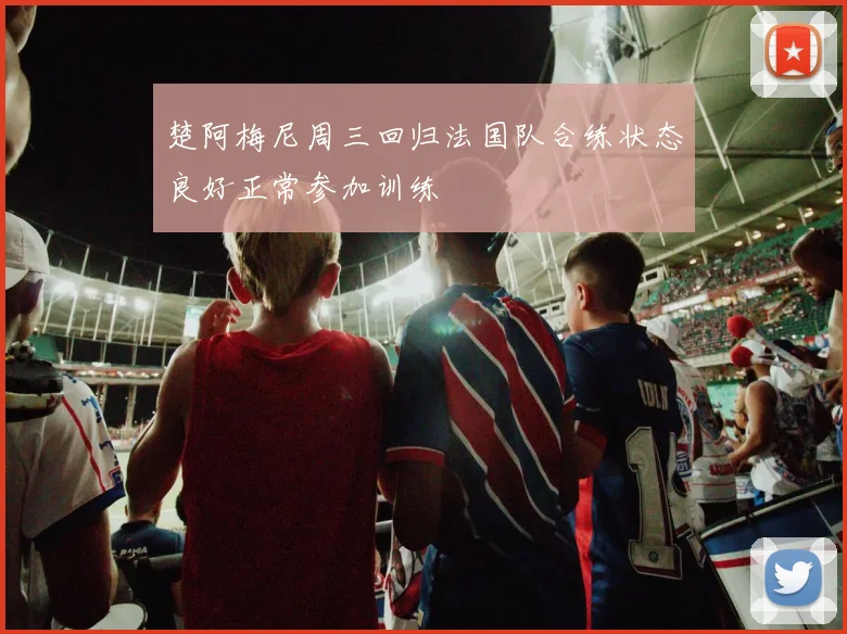 楚阿梅尼周三回归法国队合练状态良好正常参加训练