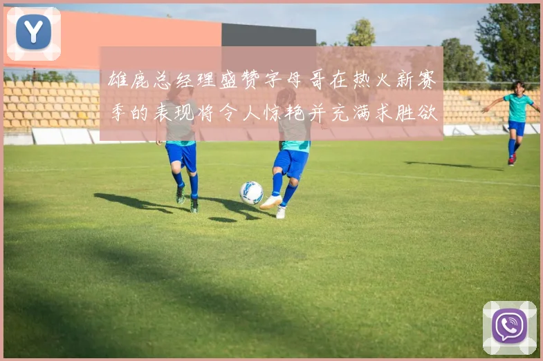 雄鹿总经理盛赞字母哥在热火新赛季的表现将令人惊艳并充满求胜欲