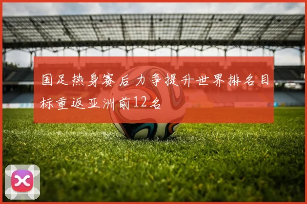 国足热身赛后力争提升世界排名目标重返亚洲前12名