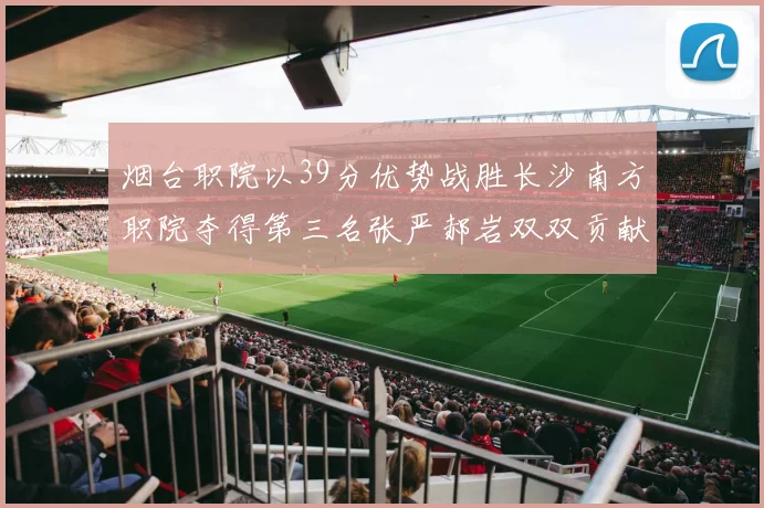 烟台职院以39分优势战胜长沙南方职院夺得第三名张严郝岩双双贡献27分