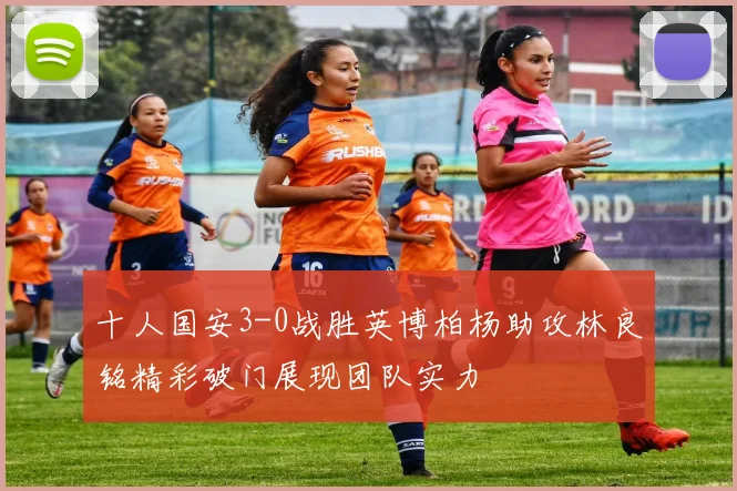 十人国安3-0战胜英博柏杨助攻林良铭精彩破门展现团队实力