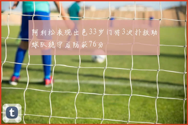 阿利松表现出色33岁门将3次扑救助球队稳守后防获76分