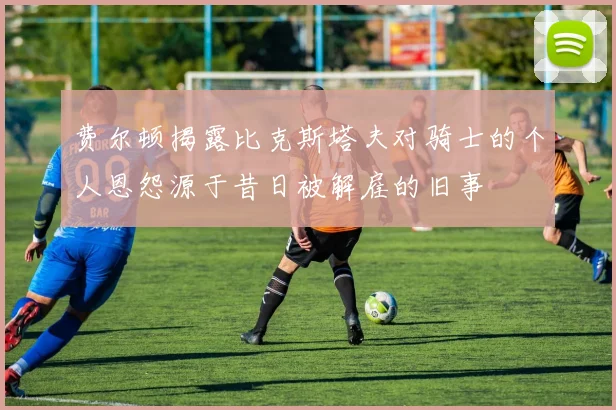 费尔顿揭露比克斯塔夫对骑士的个人恩怨源于昔日被解雇的旧事