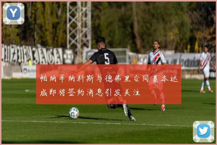帕纳辛纳科斯与德弗里合同基本达成即将签约消息引发关注