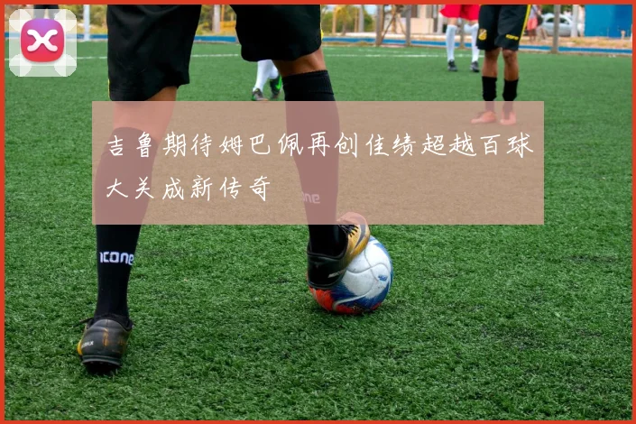 吉鲁期待姆巴佩再创佳绩超越百球大关成新传奇