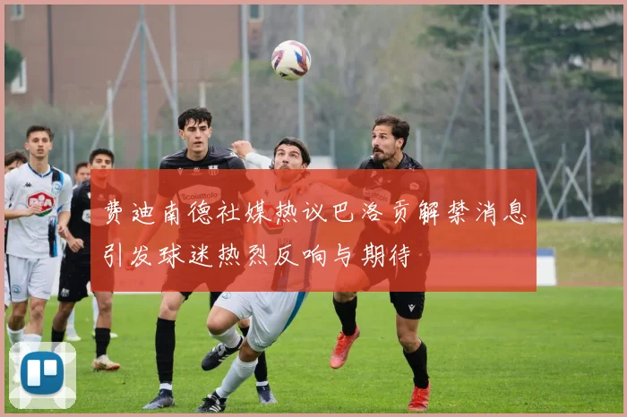 费迪南德社媒热议巴洛贡解禁消息引发球迷热烈反响与期待