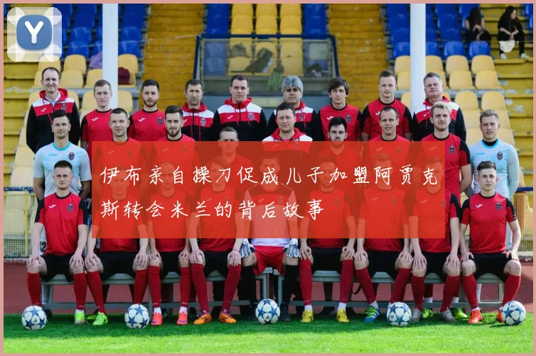 伊布亲自操刀促成儿子加盟阿贾克斯转会米兰的背后故事