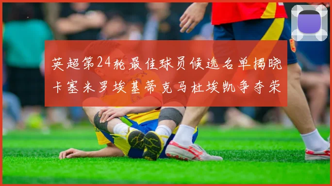 英超第24轮最佳球员候选名单揭晓卡塞米罗埃基蒂克马杜埃凯争夺荣誉