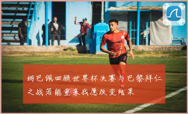姆巴佩回顾世界杯决赛与巴黎拜仁之战若能重来我愿改变结果